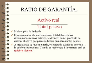 RATIO DE GARANTÍA. Activo real   Total pasivo Mide el peso de la deuda El activo real se obtiene restando al total del activo los denominados activos ficticios, se deducen con el propósito de obtener el activo que puede utilizarse para afrontar las deudas. A medida que se reduce el ratio, y sobretodo cuando se acerca a 1, la quiebra se aproxima. Cuando es menor que 1 la empresa está en  quiebra técnica. 