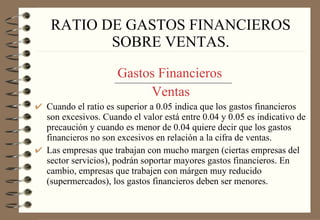 RATIO DE GASTOS FINANCIEROS SOBRE VENTAS.   Gastos Financieros   Ventas Cuando el ratio es superior a 0.05 indica que los gastos financieros son excesivos. Cuando el valor está entre 0.04 y 0.05 es indicativo de precaución y cuando es menor de 0.04 quiere decir que los gastos financieros no son excesivos en relación a la cifra de ventas. Las empresas que trabajan con mucho margen (ciertas empresas del sector servicios), podrán soportar mayores gastos financieros. En cambio, empresas que trabajen con márgen muy reducido (supermercados), los gastos financieros deben ser menores. 