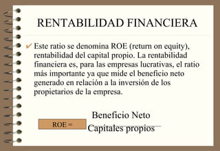 RENTABILIDAD FINANCIERA Este ratio se denomina ROE (return on equity), rentabilidad del capital propio. La rentabilidad financiera es, para las empresas lucrativas, el ratio más importante ya que mide el beneficio neto generado en relación a la inversión de los propietarios de la empresa. Beneficio Neto Capitales propios ROE = 