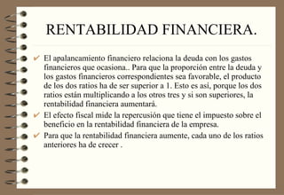 RENTABILIDAD FINANCIERA. El apalancamiento financiero relaciona la deuda con los gastos financieros que ocasiona.. Para que la proporción entre la deuda y los gastos financieros correspondientes sea favorable, el producto de los dos ratios ha de ser superior a 1. Esto es así, porque los dos ratios están multiplicando a los otros tres y si son superiores, la rentabilidad financiera aumentará.  El efecto fiscal mide la repercusión que tiene el impuesto sobre el beneficio en la rentabilidad financiera de la empresa. Para que la rentabilidad financiera aumente, cada uno de los ratios anteriores ha de crecer . 