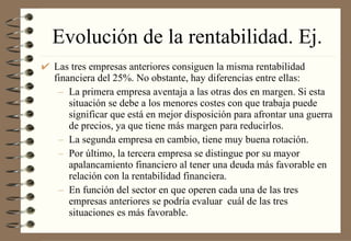 Evolución de la rentabilidad. Ej. Las tres empresas anteriores consiguen la misma rentabilidad financiera del 25%. No obstante, hay diferencias entre ellas: La primera empresa aventaja a las otras dos en margen. Si esta situación se debe a los menores costes con que trabaja puede significar que está en mejor disposición para afrontar una guerra de precios, ya que tiene más margen para reducirlos. La segunda empresa en cambio, tiene muy buena rotación. Por último, la tercera empresa se distingue por su mayor apalancamiento financiero al tener una deuda más favorable en relación con la rentabilidad financiera. En función del sector en que operen cada una de las tres empresas anteriores se podría evaluar  cuál de las tres situaciones es más favorable. 