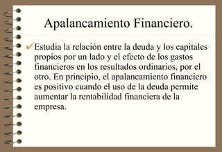 Apalancamiento Financiero. Estudia la relación entre la deuda y los capitales propios por un lado y el efecto de los gastos financieros en los resultados ordinarios, por el otro. En principio, el apalancamiento financiero es positivo cuando el uso de la deuda permite aumentar la rentabilidad financiera de la empresa. 