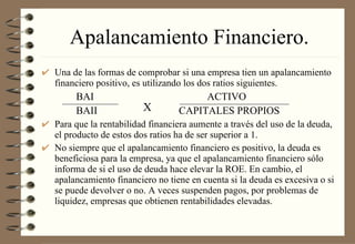 Apalancamiento Financiero. Una de las formas de comprobar si una empresa tien un apalancamiento financiero positivo, es utilizando los dos ratios siguientes. BAI   ACTIVO BAII CAPITALES PROPIOS Para que la rentabilidad financiera aumente a través del uso de la deuda, el producto de estos dos ratios ha de ser superior a 1. No siempre que el apalancamiento financiero es positivo, la deuda es beneficiosa para la empresa, ya que el apalancamiento financiero sólo informa de si el uso de deuda hace elevar la ROE. En cambio, el apalancamiento financiero no tiene en cuenta si la deuda es excesiva o si se puede devolver o no. A veces suspenden pagos, por problemas de liquidez, empresas que obtienen rentabilidades elevadas. X 