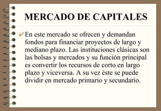 MERCADO DE CAPITALES En este mercado se ofrecen y demandan fondos para financiar proyectos de largo y mediano plazo. Las instituciones clásicas son las bolsas y mercados y su función principal es convertir los recursos de corto en largo plazo y viceversa. A su vez éste se puede dividir en mercado primario y secundario. 