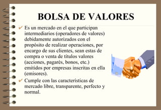 BOLSA DE VALORES Es un mercado en el que participan intermediarios (operadores de valores) debidamente autorizados con el propósito de realizar operaciones, por encargo de sus clientes, sean estas de compra o venta de títulos valores (acciones, pagarés, bonos, etc.) emitidos por empresas inscritas en ella (emisores). Cumple con las características de mercado libre, transparente, perfecto y normal. 