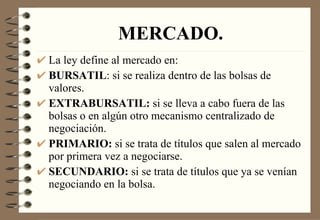 MERCADO. La ley define al mercado en: BURSATIL : si se realiza dentro de las bolsas de valores. EXTRABURSATIL:  si se lleva a cabo fuera de las bolsas o en algún otro mecanismo centralizado de negociación. PRIMARIO:  si se trata de títulos que salen al mercado por primera vez a negociarse. SECUNDARIO:  si se trata de títulos que ya se venían negociando en la bolsa. 