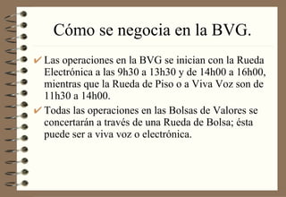 Cómo se negocia en la BVG. Las operaciones en la BVG se inician con la Rueda Electrónica a las 9h30 a 13h30 y de 14h00 a 16h00, mientras que la Rueda de Piso o a Viva Voz son de 11h30 a 14h00. Todas las operaciones en las Bolsas de Valores se concertarán a través de una Rueda de Bolsa; ésta puede ser a viva voz o electrónica. 