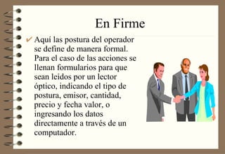 En Firme Aquí las postura del operador se define de manera formal. Para el caso de las acciones se llenan formularios para que sean leídos por un lector óptico, indicando el tipo de postura, emisor, cantidad, precio y fecha valor, o ingresando los datos directamente a través de un computador.  