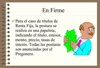 En Firme Para el caso de títulos de Renta Fija, la postura se realiza en una papeleta, indicando el título, emisor, monto, precio, tasas de interés. Todas las posturas son anunciadas por el Pregonero . 