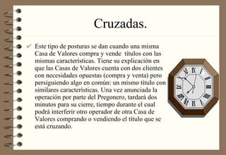 Cruzadas. Este tipo de posturas se dan cuando una misma Casa de Valores compra y vende  títulos con las mismas características. Tiene su explicación en que las Casas de Valores cuenta con dos clientes con necesidades opuestas (compra y venta) pero persiguiendo algo en común: un mismo título con similares características. Una vez anunciada la operación por parte del Pregonero, tardará dos minutos para su cierre, tiempo durante el cual podrá interferir otro operador de otra Casa de Valores comprando o vendiendo el título que se está cruzando.  
