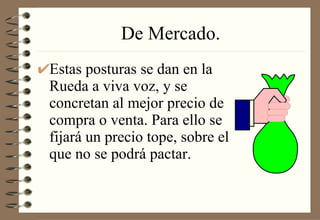 De Mercado. Estas posturas se dan en la Rueda a viva voz, y se concretan al mejor precio de compra o venta. Para ello se fijará un precio tope, sobre el que no se podrá pactar. 
