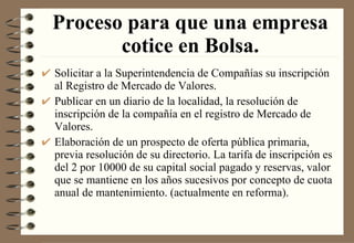 Proceso para que una empresa cotice en Bolsa. Solicitar a la Superintendencia de Compañías su inscripción al Registro de Mercado de Valores. Publicar en un diario de la localidad, la resolución de inscripción de la compañía en el registro de Mercado de Valores. Elaboración de un prospecto de oferta pública primaria, previa resolución de su directorio. La tarifa de inscripción es del 2 por 10000 de su capital social pagado y reservas, valor que se mantiene en los años sucesivos por concepto de cuota anual de mantenimiento. (actualmente en reforma). 