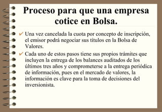 Proceso para que una empresa cotice en Bolsa. Una vez cancelada la cuota por concepto de inscripción, el emisor podrá negociar sus títulos en la Bolsa de Valores. Cada uno de estos pasos tiene sus propios trámites que incluyen la entrega de los balances auditados de los últimos tres años y comprometerse a la entrega periódica de información, pues en el mercado de valores, la información es clave para la toma de decisiones del inversionista. 