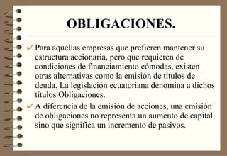 OBLIGACIONES. Para aquellas empresas que prefieren mantener su estructura accionaria, pero que requieren de condiciones de financiamiento cómodas, existen otras alternativas como la emisión de títulos de deuda. La legislación ecuatoriana denomina a dichos títulos Obligaciones. A diferencia de la emisión de acciones, una emisión de obligaciones no representa un aumento de capital, sino que significa un incremento de pasivos. 