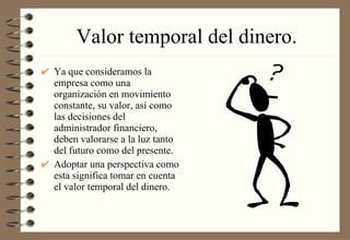 Valor temporal del dinero. Ya que consideramos la empresa como una organización en movimiento constante, su valor, así como las decisiones del administrador financiero, deben valorarse a la luz tanto del futuro como del presente. Adoptar una perspectiva como esta significa tomar en cuenta el valor temporal del dinero. 