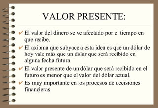 VALOR PRESENTE: El valor del dinero se ve afectado por el tiempo en que recibe. El axioma que subyace a esta idea es que un dólar de hoy vale más que un dólar que será recibido en alguna fecha futura. El valor presente de un dólar que será recibido en el futuro es menor que el valor del dólar actual. Es muy importante en los procesos de decisiones financieras. 