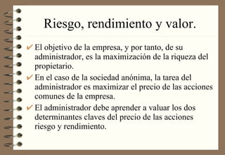 Riesgo, rendimiento y valor. El objetivo de la empresa, y por tanto, de su administrador, es la maximización de la riqueza del propietario. En el caso de la sociedad anónima, la tarea del administrador es maximizar el precio de las acciones comunes de la empresa. El administrador debe aprender a valuar los dos determinantes claves del precio de las acciones riesgo y rendimiento. 