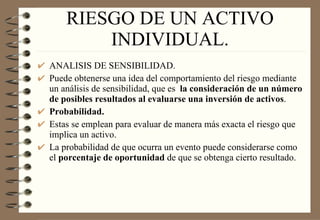 RIESGO DE UN ACTIVO INDIVIDUAL. ANALISIS DE SENSIBILIDAD. Puede obtenerse una idea del comportamiento del riesgo mediante un análisis de sensibilidad, que es  la consideración de un número de posibles resultados al evaluarse una inversión de activos . Probabilidad. Estas se emplean para evaluar de manera más exacta el riesgo que implica un activo. La probabilidad de que ocurra un evento puede considerarse como el  porcentaje de oportunidad  de que se obtenga cierto resultado. 