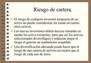 Riesgo de cartera. El riesgo de cualquier inversión propuesta de un activo no puede considerarse sin tomar en cuenta otros activos. Las nuevas inversiones deben hacerse tomando en cuenta los activo existentes, para que así los activos seleccionados diversifiquen o reduzcan mejor el riesgo al generar un rendimiento aceptable. Una diversificación adecuada puede hacer que el riesgo de una cartera de activos sea menor que el riesgo de cada uno de éstos. 