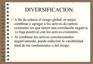 DIVERSIFICACION. A fin de reducir el riesgo global, es mejor combinar o agregar a los activos de cartera existentes los que tienen una correlación negativa  (o baja positiva) con los activos existentes. Al combinar los activos correlacionados negativamente, puede reducirse la variabilidad total de los rendimientos o del riesgo .  