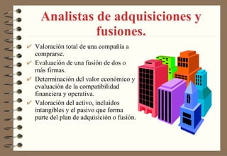 Analistas de adquisiciones y fusiones. Valoración total de una compañía a comprarse. Evaluación de una fusión de dos o más firmas. Determinación del valor económico y evaluación de la compatibilidad financiera y operativa. Valoración del activo, incluidos intangibles y el pasivo que forma parte del plan de adquisición o fusión. 