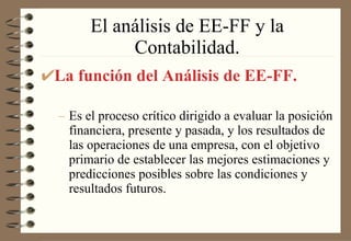 El análisis de EE-FF y la Contabilidad. La función del Análisis de EE-FF. Es el proceso crítico dirigido a evaluar la posición financiera, presente y pasada, y los resultados de las operaciones de una empresa, con el objetivo primario de establecer las mejores estimaciones y predicciones posibles sobre las condiciones y resultados futuros. 