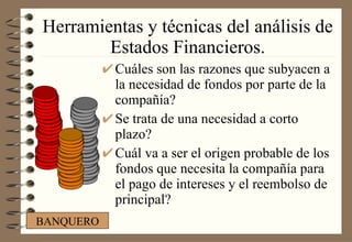 Herramientas y técnicas del análisis de Estados Financieros. Cuáles son las razones que subyacen a la necesidad de fondos por parte de la compañía? Se trata de una necesidad a corto plazo? Cuál va a ser el origen probable de los fondos que necesita la compañía para el pago de intereses y el reembolso de principal? BANQUERO 