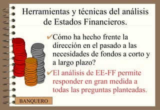 Herramientas y técnicas del análisis de Estados Financieros . Cómo ha hecho frente la dirección en el pasado a las necesidades de fondos a corto y a largo plazo? El análisis de EE-FF permite responder en gran medida a todas las preguntas planteadas. BANQUERO 