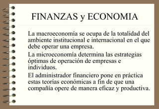 FINANZAS y ECONOMIA La macroeconomía se ocupa de la totalidad del ambiente institucional e internacional en el que debe operar una empresa. La microeconomía determina las estrategias óptimas de operación de empresas e individuos. El administrador financiero pone en práctica estas teorías económicas a fin de que una compañía opere de manera eficaz y productiva. 