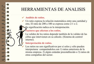 HERRAMIENTAS DE ANALISIS Análisis de ratios. Un ratio expresa la relación matemática entre una cantidad y otra. El ratio de 200 a 100 se expresa como 2:1 o 2. Su significación radica en la interpretación. Factores que afectan a los ratios. La validez de los ratios depende también de la validez de las cifras que intervienen en su cálculo. (Sistema de control interno). Interpretación de ratios. Los ratios no son significativos por sí solos y sólo pueden interpretarse  comparándolos con 1) ratios anteriores de la misma empresa. 2) algún estándar preestablecido o 3) ratios de otras compañías del sector. 