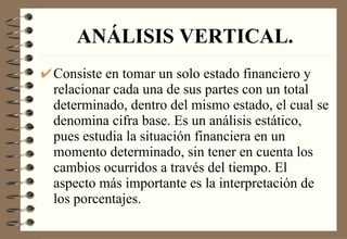 ANÁLISIS VERTICAL. Consiste en tomar un solo estado financiero y relacionar cada una de sus partes con un total determinado, dentro del mismo estado, el cual se denomina cifra base. Es un análisis estático, pues estudia la situación financiera en un momento determinado, sin tener en cuenta los cambios ocurridos a través del tiempo. El aspecto más importante es la interpretación de los porcentajes. 