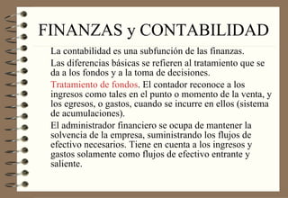 FINANZAS y CONTABILIDAD La contabilidad es una subfunción de las finanzas. Las diferencias básicas se refieren al tratamiento que se da a los fondos y a la toma de decisiones. Tratamiento de fondos . El contador reconoce a los ingresos como tales en el punto o momento de la venta, y los egresos, o gastos, cuando se incurre en ellos (sistema de acumulaciones). El administrador financiero se ocupa de mantener la solvencia de la empresa, suministrando los flujos de efectivo necesarios. Tiene en cuenta a los ingresos y gastos solamente como flujos de efectivo entrante y saliente. 