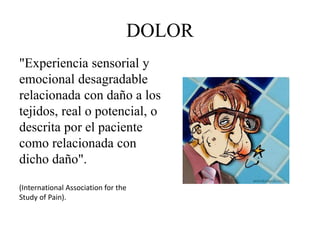 DOLOR
"Experiencia sensorial y
emocional desagradable
relacionada con daño a los
tejidos, real o potencial, o
descrita por el paciente
como relacionada con
dicho daño".
(International Association for the
Study of Pain).
 