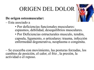 ORIGEN DEL DOLOR
De origen osteomuscular:
– Esta asociado a
• Por deficiencias funcionales musculares:
espasmos, debilidad, desequilibrios musculares.
• Por Deficiencias estructurales musculo, tendón,
capsula, ligamento, o articulares: trauma, infección
enfermedad degenerativa, neoplasma o congénita.
– Se exacerba con movimiento, las posturas forzadas, los
cambios de posición, el calor, el frio , la presión, la
actividad o el reposo.
 