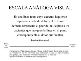 ESCALAANÁLOGA VISUAL
Es una línea recta cuyo extremo izquierdo
representa nada de dolor y el extremo
derecho representa el peor dolor. Se pide a los
pacientes que marquen la línea en el punto
correspondiente al dolor que sienten.
 