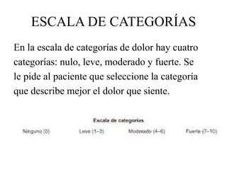 ESCALA DE CATEGORÍAS
En la escala de categorías de dolor hay cuatro
categorías: nulo, leve, moderado y fuerte. Se
le pide al paciente que seleccione la categoría
que describe mejor el dolor que siente.
 