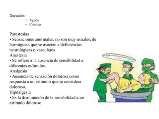 Duración:
• Agudo
• Crónico
Parestesias
• Sensaciones anormales, no son muy usuales, de
hormigueo, que se asocian a deficiencias
neurológicas o vasculares
Anestesia
• Se refiere a la ausencia de sensibilidad a
diferentes es3mulos.
Analgesia
• Ausencia de sensación dolorosa como
respuesta a un estímulo que se considera
doloroso.
Hipoalgesia
• Es la disminución de la sensibilidad a un
estímulo doloroso.
 