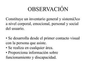 OBSERVACIÓN
Constituye un inventario general y sistemá3co
a nivel corporal, emocional, personal y social
del usuario.
• Se desarrolla desde el primer contacto visual
con la persona que asiste.
• Se realiza en cualquier área.
• Proporciona información sobre
funcionamiento y discapacidad.
 
