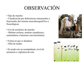 • Tipo de marcha:
– Claudicación por deficiencias estructurales o
funcionales del sistema musculoesquelé3co o
Neurológicas
• Uso de auxiliares de marcha:
– Muletas axilares, muletas canadienses,
caminadores o bastones convencionales)
• Forma en que se desplaza:
– Silla de ruedas
• Si acude con un acompañante, nivel de
asistencia o vigilancia de este.
OBSERVACIÓN
 