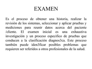 EXAMEN
Es el proceso de obtener una historia, realizar la
revisión de los sistemas, seleccionar y aplicar pruebas y
mediciones para reunir datos acerca del paciente
/cliente. El examen inicial es una exhaustiva
investigación y un proceso especifico de pruebas que
conducen a la clasificación diagnos3ca. Este proceso
también puede iden3ficar posibles problemas que
requieren ser referidos a otros profesionales de la salud.
 