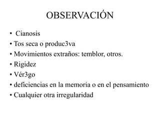 • Cianosis
• Tos seca o produc3va
• Movimientos extraños: temblor, otros.
• Rigidez
• Vér3go
• deficiencias en la memoria o en el pensamiento
• Cualquier otra irregularidad
OBSERVACIÓN
 