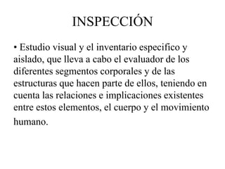 INSPECCIÓN
• Estudio visual y el inventario especifico y
aislado, que lleva a cabo el evaluador de los
diferentes segmentos corporales y de las
estructuras que hacen parte de ellos, teniendo en
cuenta las relaciones e implicaciones existentes
entre estos elementos, el cuerpo y el movimiento
humano.
 