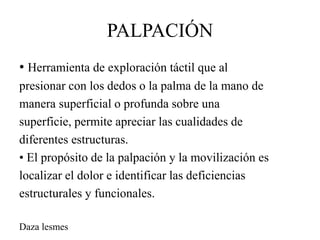 PALPACIÓN
• Herramienta de exploración táctil que al
presionar con los dedos o la palma de la mano de
manera superficial o profunda sobre una
superficie, permite apreciar las cualidades de
diferentes estructuras.
• El propósito de la palpación y la movilización es
localizar el dolor e identificar las deficiencias
estructurales y funcionales.
Daza lesmes
 