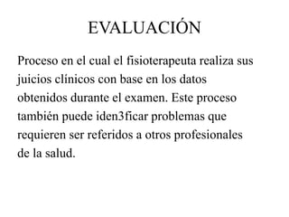 EVALUACIÓN
Proceso en el cual el fisioterapeuta realiza sus
juicios clínicos con base en los datos
obtenidos durante el examen. Este proceso
también puede iden3ficar problemas que
requieren ser referidos a otros profesionales
de la salud.
 