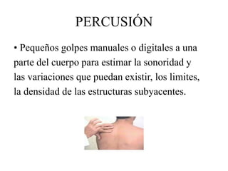 PERCUSIÓN
• Pequeños golpes manuales o digitales a una
parte del cuerpo para estimar la sonoridad y
las variaciones que puedan existir, los limites,
la densidad de las estructuras subyacentes.
 