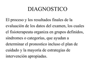 DIAGNOSTICO
El proceso y los resultados finales de la
evaluación de los datos del examen, los cuales
el fisioterapeuta organiza en grupos definidos,
síndromes o categorías, que ayudan a
determinar el pronostico incluso el plan de
cuidado y la mayoría de estrategias de
intervención apropiadas.
 