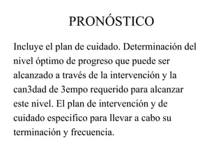 PRONÓSTICO
Incluye el plan de cuidado. Determinación del
nivel óptimo de progreso que puede ser
alcanzado a través de la intervención y la
can3dad de 3empo requerido para alcanzar
este nivel. El plan de intervención y de
cuidado especifico para llevar a cabo su
terminación y frecuencia.
 