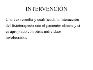 INTERVENCIÓN
Una vez resuelta y cualificada la interacción
del fisioterapeuta con el paciente/ cliente y si
es apropiado con otros individuos
involucrados
 