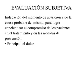 EVALUACIÓN SUBJETIVA
Indagación del momento de aparición y de la
causa probable del mismo, para logra
concientizar el compromiso de los pacientes
en el tratamiento y en las medidas de
prevención.
• Principal: el dolor
 