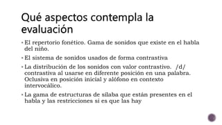  El repertorio fonético. Gama de sonidos que existe en el habla
del niño.
El sistema de sonidos usados de forma contrastiva
La distribución de los sonidos con valor contrastivo. /d/
contrastiva al usarse en diferente posición en una palabra.
Oclusiva en posición inicial y alófono en contexto
intervocálico.
La gama de estructuras de sílaba que están presentes en el
habla y las restricciones si es que las hay